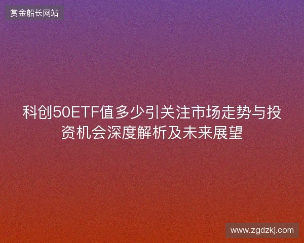 科创50ETF值多少引关注市场走势与投资机会深度解析及未来展望 科创50ETF值多少引关注市场走势与投资机会深度解析及未来展望